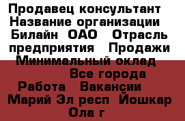 Продавец-консультант › Название организации ­ Билайн, ОАО › Отрасль предприятия ­ Продажи › Минимальный оклад ­ 30 000 - Все города Работа » Вакансии   . Марий Эл респ.,Йошкар-Ола г.